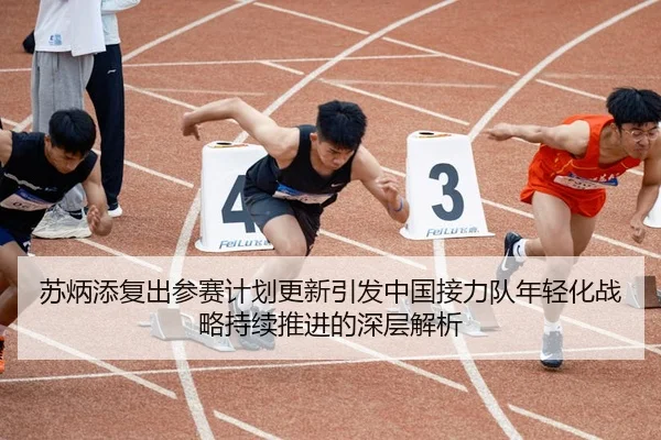 苏炳添复出参赛计划更新引发中国接力队年轻化战略持续推进的深层解析
