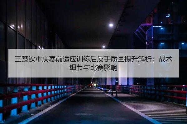 王楚钦重庆赛前适应训练后反手质量提升解析：战术细节与比赛影响
