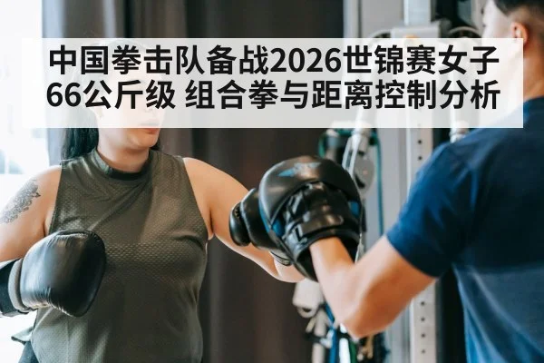 中国拳击队备战2026世锦赛女子66公斤级 组合拳与距离控制分析