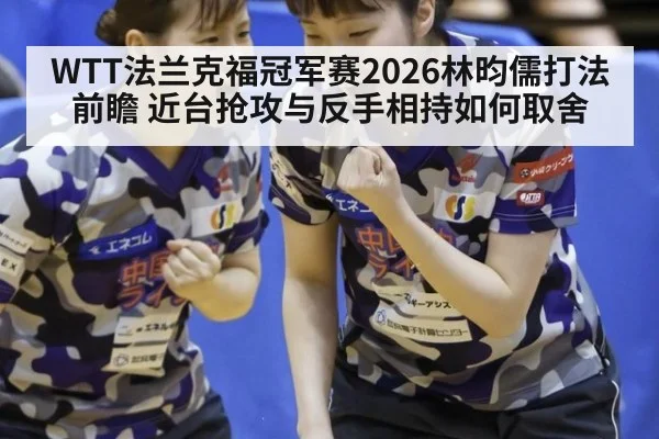 WTT法兰克福冠军赛2026林昀儒打法前瞻 近台抢攻与反手相持如何取舍