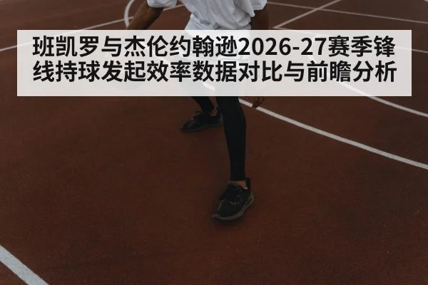 班凯罗与杰伦约翰逊2026-27赛季锋线持球发起效率数据对比与前瞻分析